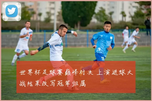 世界杯足球赛巅峰对决 上演进球大战结果改写冠军归属