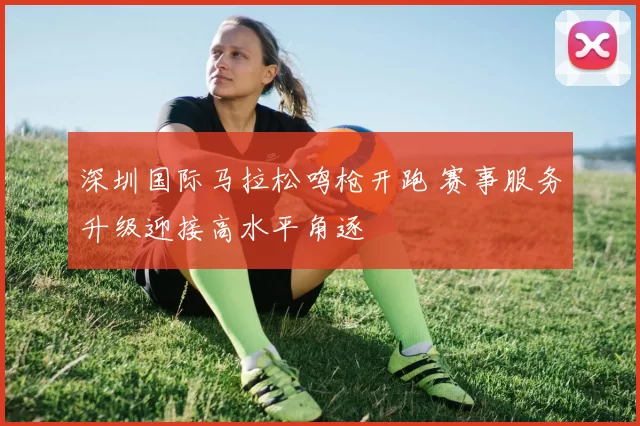 深圳国际马拉松鸣枪开跑 赛事服务升级迎接高水平角逐