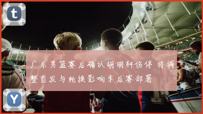 广东男篮赛后确认胡明轩伤停 将调整首发与轮换影响季后赛部署