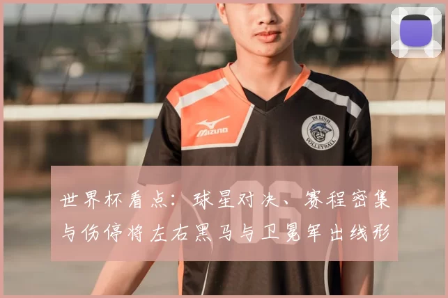 世界杯看点:球星对决、赛程密集与伤停将左右黑马与卫冕军出线形势