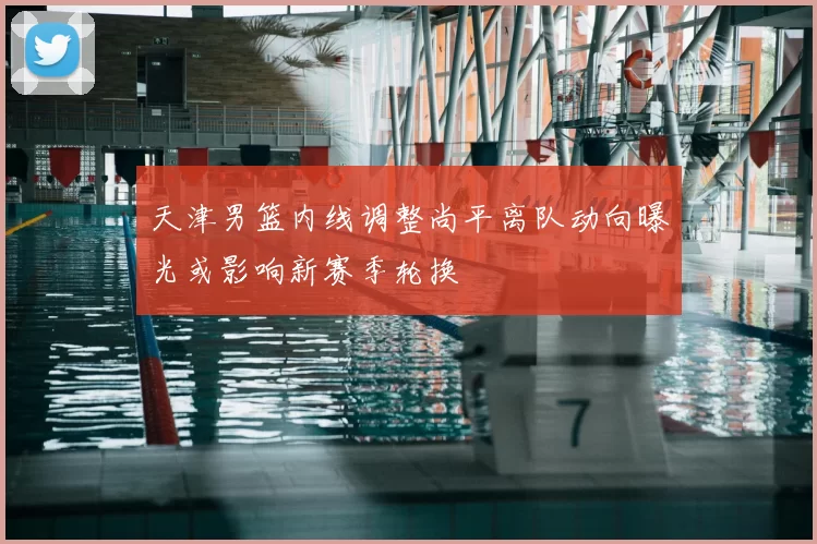 天津男篮内线调整尚平离队动向曝光或影响新赛季轮换