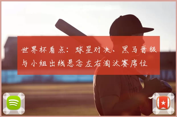 世界杯看点:球星对决、黑马晋级与小组出线悬念左右淘汰赛席位