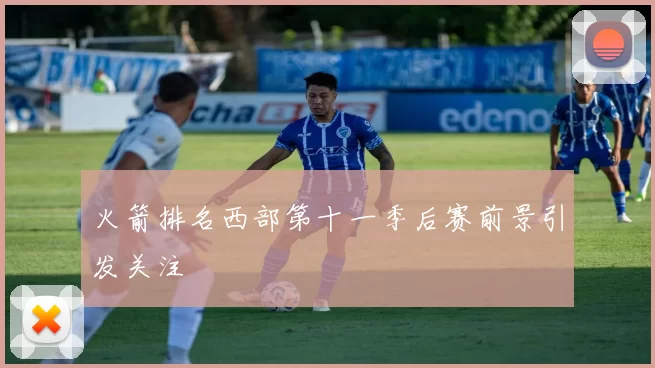 火箭排名西部第十一季后赛前景引发关注