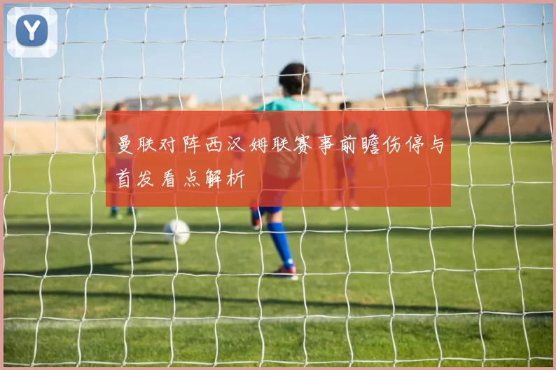 曼联对阵西汉姆联赛事前瞻伤停与首发看点解析