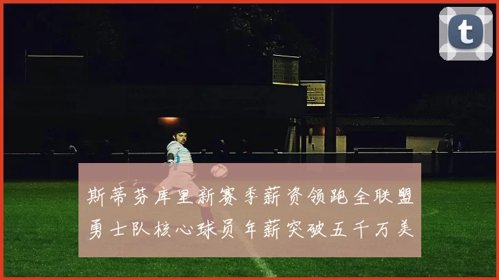 斯蒂芬库里新赛季薪资领跑全联盟勇士队核心球员年薪突破五千万美元