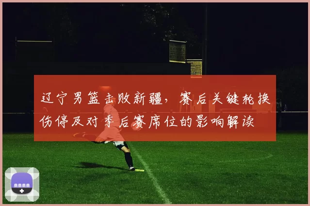 辽宁男篮击败新疆，赛后关键轮换伤停及对季后赛席位的影响解读