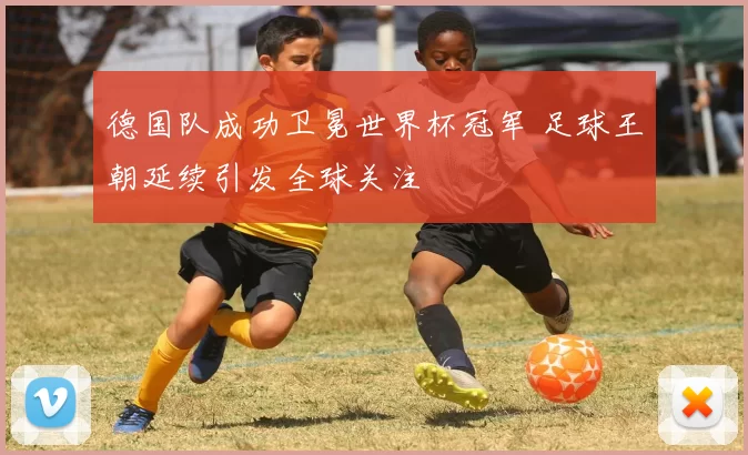 德国队成功卫冕世界杯冠军 足球王朝延续引发全球关注