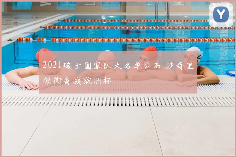 2021瑞士国家队大名单公布 沙奇里领衔备战欧洲杯