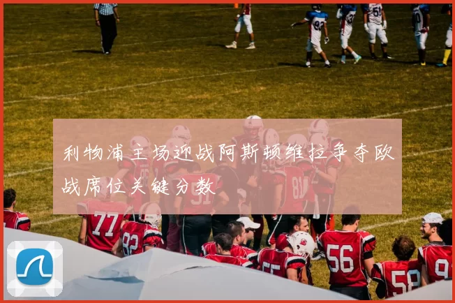 利物浦主场迎战阿斯顿维拉争夺欧战席位关键分数