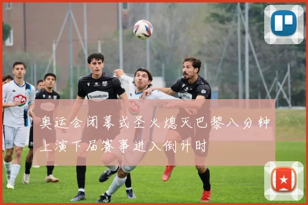 奥运会闭幕式圣火熄灭巴黎八分钟上演下届赛事进入倒计时