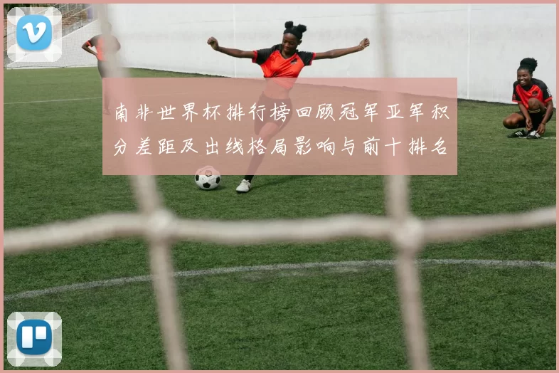 南非世界杯排行榜回顾冠军亚军积分差距及出线格局影响与前十排名对比