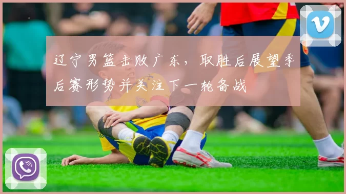 辽宁男篮击败广东，取胜后展望季后赛形势并关注下一轮备战