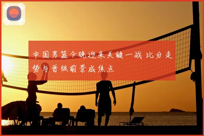 中国男篮今晚迎来关键一战 比分走势与晋级前景成焦点