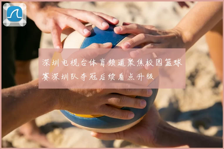 深圳电视台体育频道聚焦校园篮球赛深圳队夺冠后续看点升级