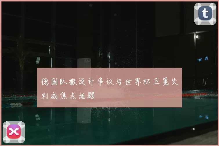 德国队徽设计争议与世界杯卫冕失利成焦点话题