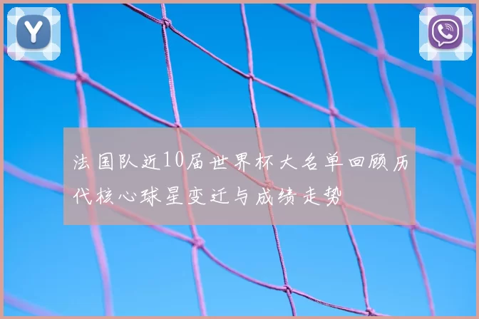 法国队近10届世界杯大名单回顾历代核心球星变迁与成绩走势
