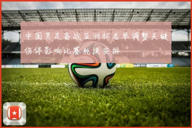 中国男足备战亚洲杯名单调整关键伤停影响比赛轮换安排