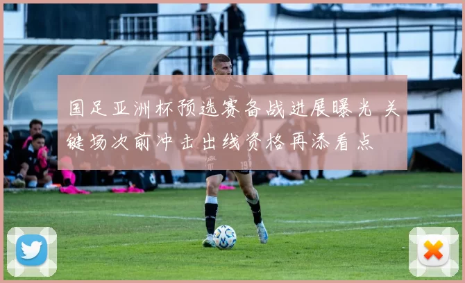 国足亚洲杯预选赛备战进展曝光 关键场次前冲击出线资格再添看点