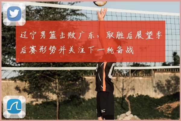 辽宁男篮击败广东，取胜后展望季后赛形势并关注下一轮备战