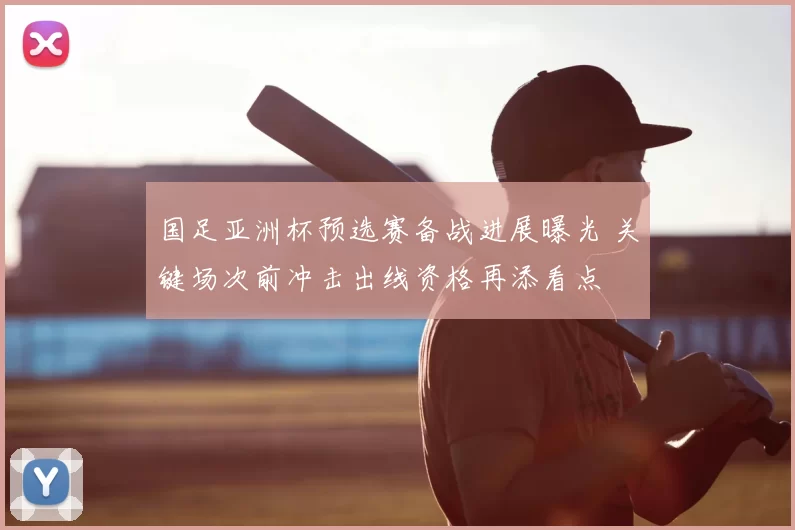 国足亚洲杯预选赛备战进展曝光 关键场次前冲击出线资格再添看点