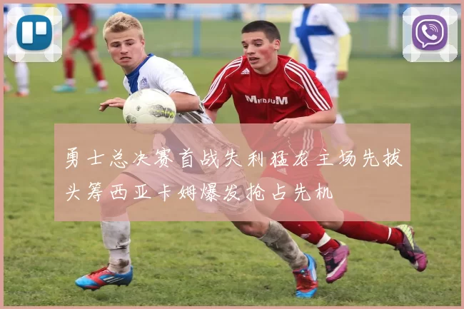 勇士总决赛首战失利猛龙主场先拔头筹西亚卡姆爆发抢占先机