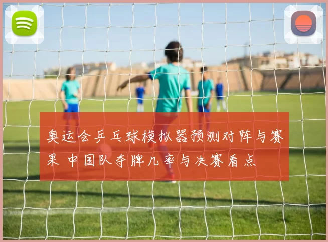 奥运会乒乓球模拟器预测对阵与赛果 中国队夺牌几率与决赛看点