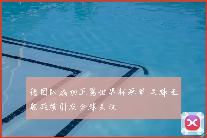 德国队成功卫冕世界杯冠军 足球王朝延续引发全球关注