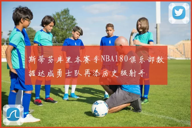 斯蒂芬库里本赛季NBA180俱乐部数据达成勇士队再添历史级射手