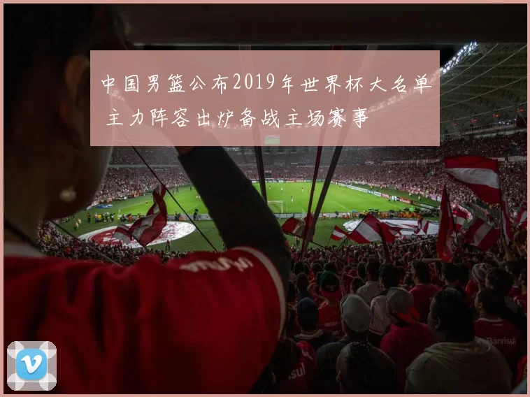 中国男篮公布2019年世界杯大名单 主力阵容出炉备战主场赛事