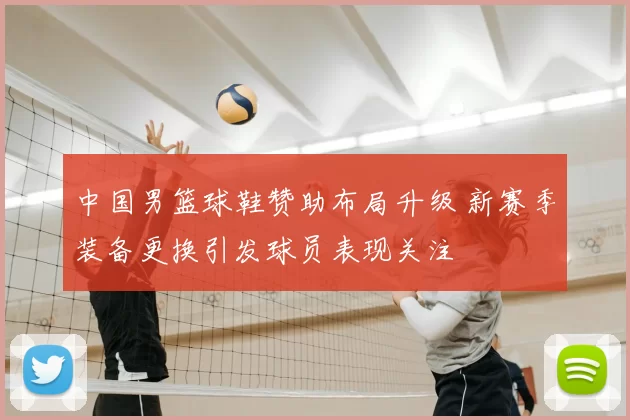 中国男篮球鞋赞助布局升级 新赛季装备更换引发球员表现关注