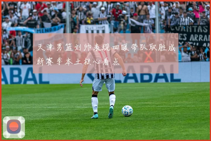 天津男篮刘帅表现回暖带队取胜成新赛季本土核心看点