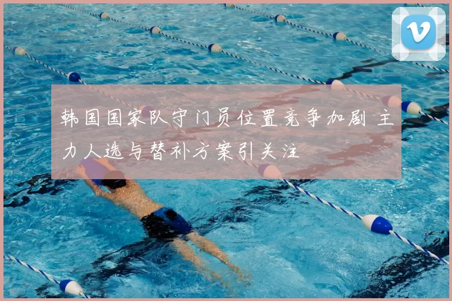 韩国国家队守门员位置竞争加剧 主力人选与替补方案引关注