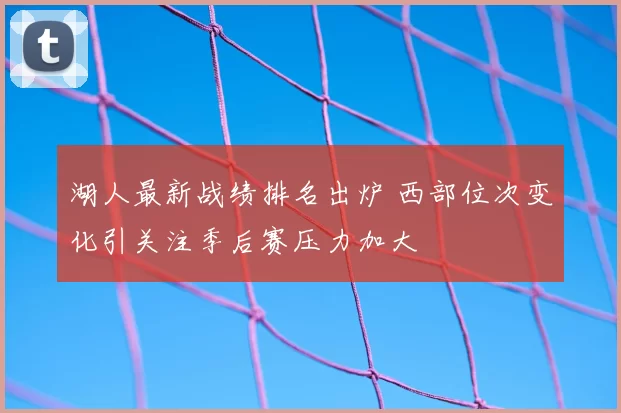湖人最新战绩排名出炉 西部位次变化引关注季后赛压力加大