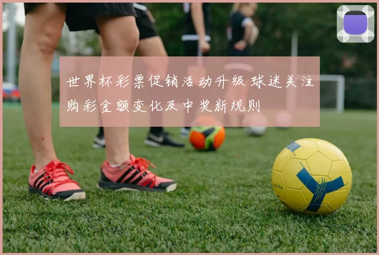 世界杯彩票促销活动升级 球迷关注购彩金额变化及中奖新规则