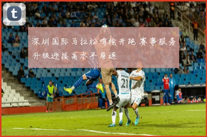 深圳国际马拉松鸣枪开跑 赛事服务升级迎接高水平角逐