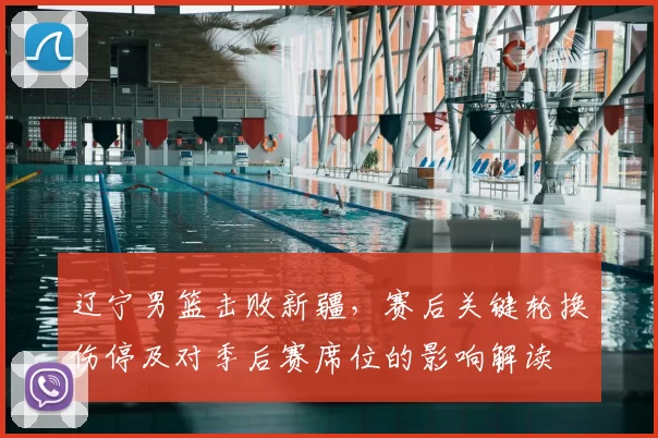 辽宁男篮击败新疆，赛后关键轮换伤停及对季后赛席位的影响解读