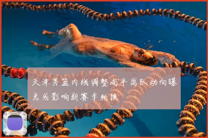 天津男篮内线调整尚平离队动向曝光或影响新赛季轮换