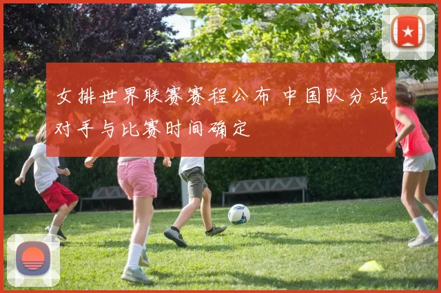 女排世界联赛赛程公布 中国队分站对手与比赛时间确定