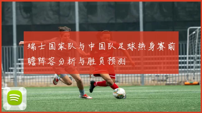 瑞士国家队与中国队足球热身赛前瞻阵容分析与胜负预测