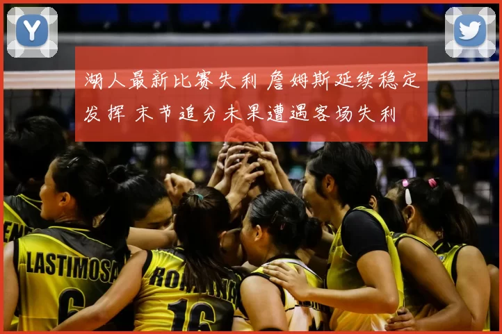 湖人最新比赛失利 詹姆斯延续稳定发挥 末节追分未果遭遇客场失利
