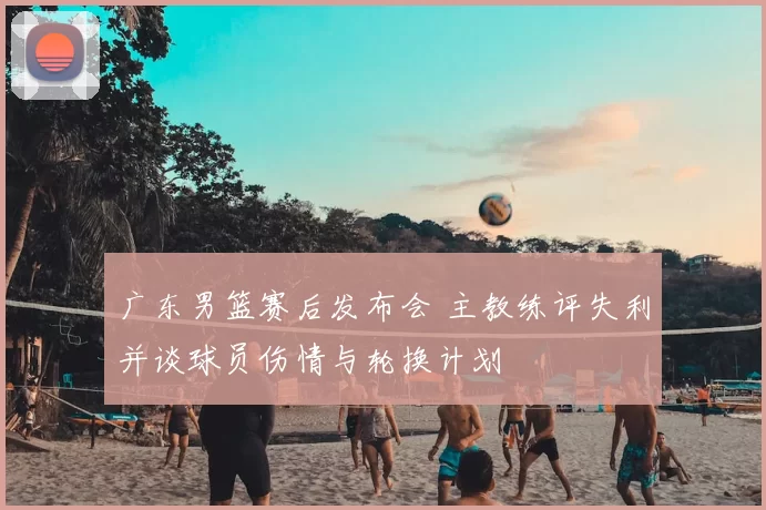 广东男篮赛后发布会 主教练评失利并谈球员伤情与轮换计划