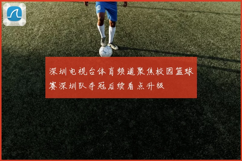 深圳电视台体育频道聚焦校园篮球赛深圳队夺冠后续看点升级