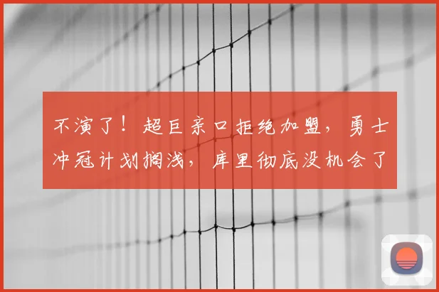 不演了!超巨亲口拒绝加盟,勇士冲冠计划搁浅,库里彻底没机会了_交易_字母_本赛季