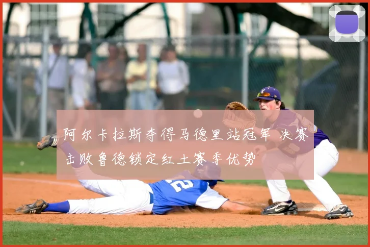 阿尔卡拉斯夺得马德里站冠军 决赛击败鲁德锁定红土赛季优势