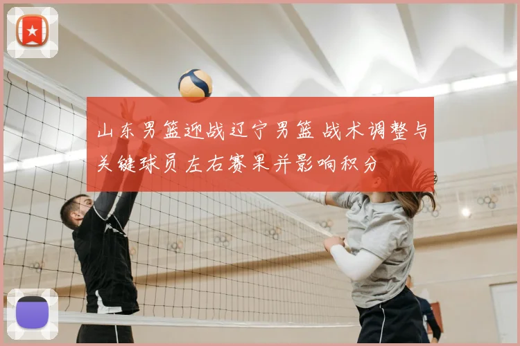 山东男篮迎战辽宁男篮 战术调整与关键球员左右赛果并影响积分