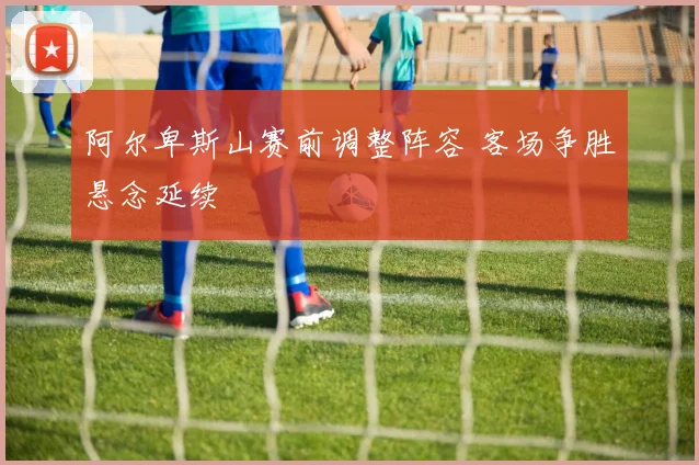 阿尔卑斯山赛前调整阵容 客场争胜悬念延续
