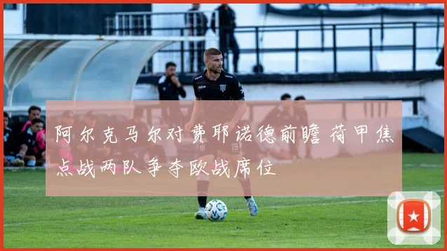 阿尔克马尔对费耶诺德前瞻 荷甲焦点战两队争夺欧战席位