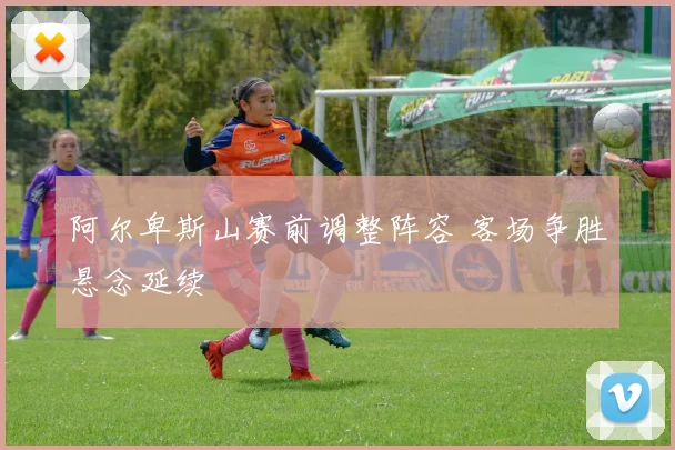 阿尔卑斯山赛前调整阵容 客场争胜悬念延续