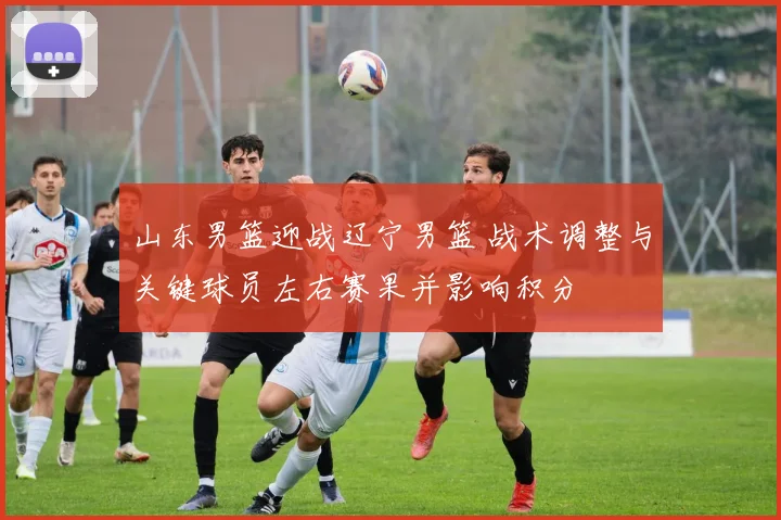 山东男篮迎战辽宁男篮 战术调整与关键球员左右赛果并影响积分